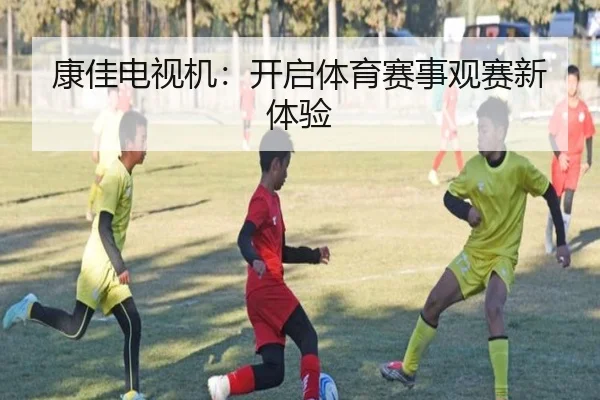 康佳电视机：开启体育赛事观赛新体验（letou）